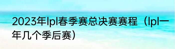 2023年lpl春季赛总决赛赛程（lpl一年几个季后赛）