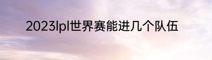 2023lpl世界赛能进几个队伍