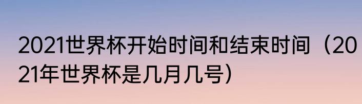 2021世界杯开始时间和结束时间（2021年世界杯是几月几号）