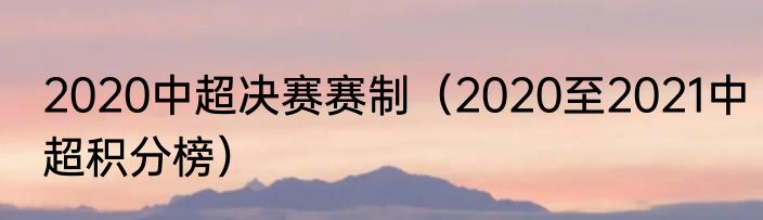 2020中超决赛赛制（2020至2021中超积分榜）
