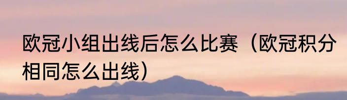 欧冠小组出线后怎么比赛（欧冠积分相同怎么出线）