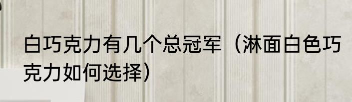 白巧克力有几个总冠军（淋面白色巧克力如何选择）