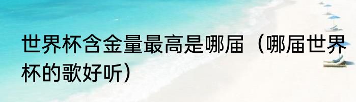 世界杯含金量最高是哪届（哪届世界杯的歌好听）