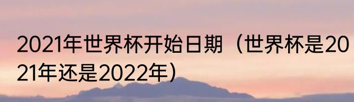 2021年世界杯开始日期（世界杯是2021年还是2022年）