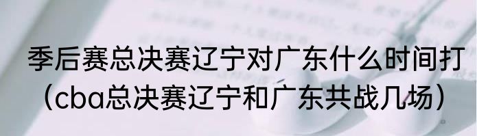 季后赛总决赛辽宁对广东什么时间打（cba总决赛辽宁和广东共战几场）