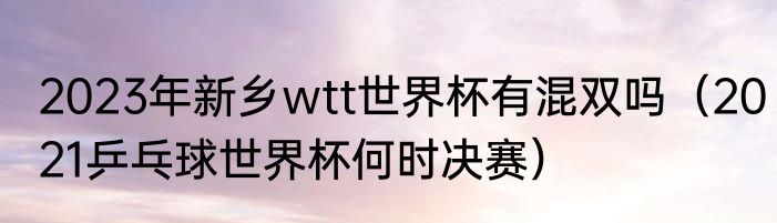 2023年新乡wtt世界杯有混双吗（2021乒乓球世界杯何时决赛）