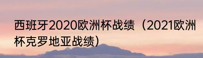 西班牙2020欧洲杯战绩（2021欧洲杯克罗地亚战绩）