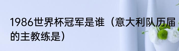 1986世界杯冠军是谁（意大利队历届的主教练是）