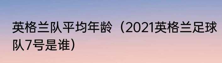 英格兰队平均年龄（2021英格兰足球队7号是谁）