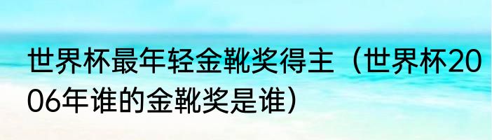 世界杯最年轻金靴奖得主（世界杯2006年谁的金靴奖是谁）
