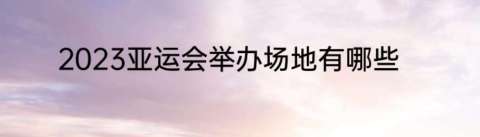 2023亚运会举办场地有哪些