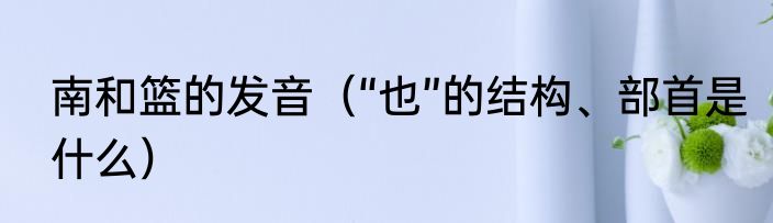 南和篮的发音（“也”的结构、部首是什么）