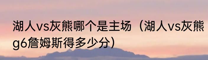 湖人vs灰熊哪个是主场（湖人vs灰熊g6詹姆斯得多少分）
