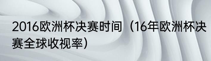 2016欧洲杯决赛时间（16年欧洲杯决赛全球收视率）