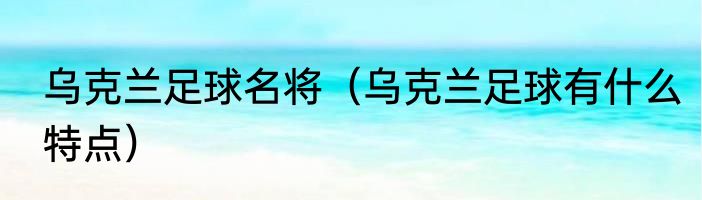 乌克兰足球名将（乌克兰足球有什么特点）