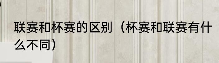 联赛和杯赛的区别（杯赛和联赛有什么不同）