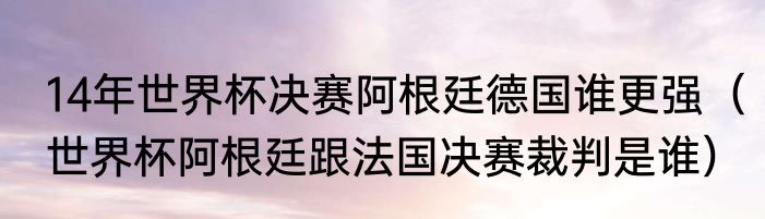 14年世界杯决赛阿根廷德国谁更强（世界杯阿根廷跟法国决赛裁判是谁）
