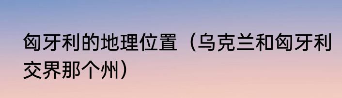 匈牙利的地理位置（乌克兰和匈牙利交界那个州）