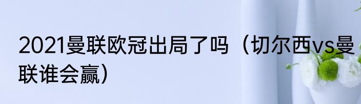 2021曼联欧冠出局了吗（切尔西vs曼联谁会赢）