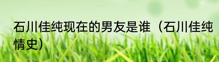 石川佳纯现在的男友是谁（石川佳纯情史）
