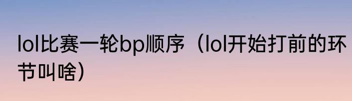 lol比赛一轮bp顺序（lol开始打前的环节叫啥）