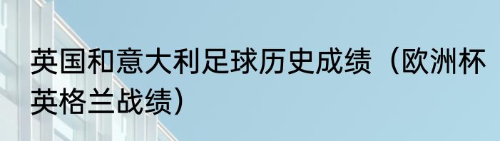英国和意大利足球历史成绩（欧洲杯英格兰战绩）