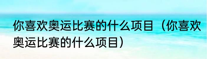 你喜欢奥运比赛的什么项目（你喜欢奥运比赛的什么项目）