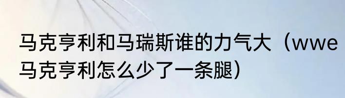 马克亨利和马瑞斯谁的力气大（wwe马克亨利怎么少了一条腿）