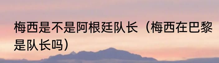 梅西是不是阿根廷队长（梅西在巴黎是队长吗）