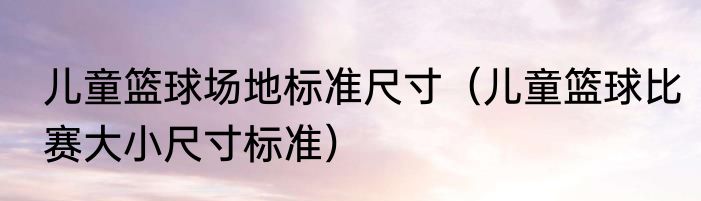 儿童篮球场地标准尺寸（儿童篮球比赛大小尺寸标准）