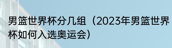 男篮世界杯分几组（2023年男篮世界杯如何入选奥运会）