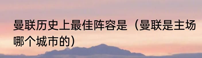 曼联历史上最佳阵容是（曼联是主场哪个城市的）