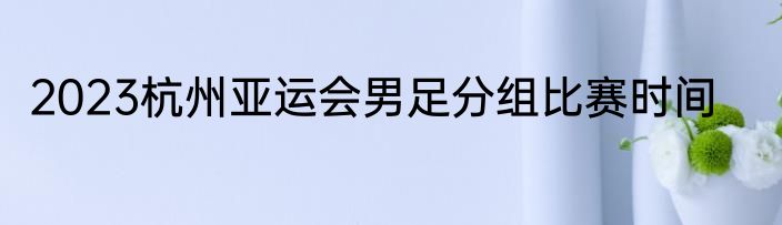 2023杭州亚运会男足分组比赛时间