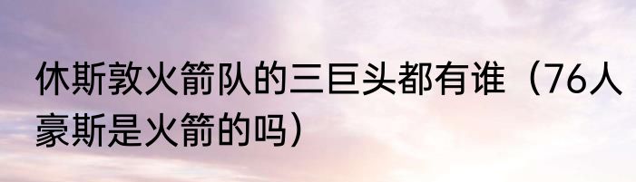 休斯敦火箭队的三巨头都有谁（76人豪斯是火箭的吗）
