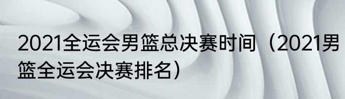 2021全运会男篮总决赛时间（2021男篮全运会决赛排名）
