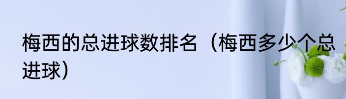 梅西的总进球数排名（梅西多少个总进球）