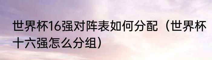 世界杯16强对阵表如何分配（世界杯十六强怎么分组）