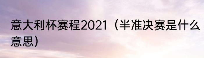 意大利杯赛程2021（半准决赛是什么意思）