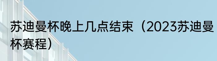 苏迪曼杯晚上几点结束（2023苏迪曼杯赛程）