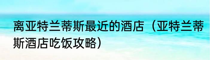 离亚特兰蒂斯最近的酒店（亚特兰蒂斯酒店吃饭攻略）