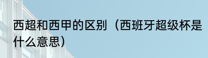 西超和西甲的区别（西班牙超级杯是什么意思）