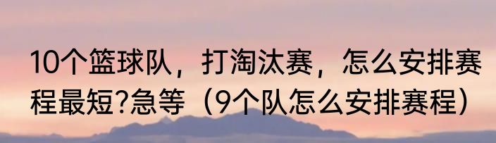 10个篮球队，打淘汰赛，怎么安排赛程最短?急等（9个队怎么安排赛程）