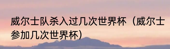 威尔士队杀入过几次世界杯（威尔士参加几次世界杯）