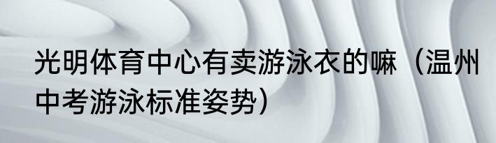 光明体育中心有卖游泳衣的嘛（温州中考游泳标准姿势）