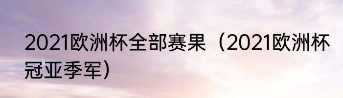 2021欧洲杯全部赛果（2021欧洲杯冠亚季军）