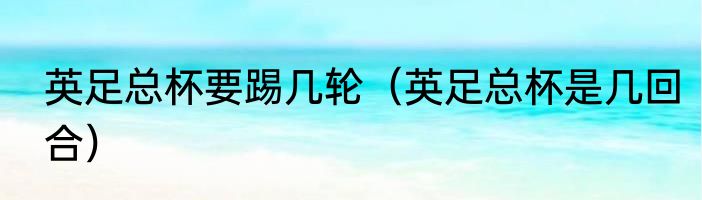 英足总杯要踢几轮（英足总杯是几回合）