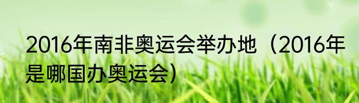 2016年南非奥运会举办地（2016年是哪国办奥运会）