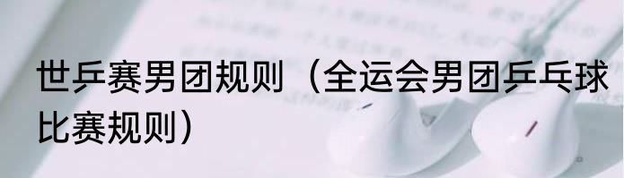 世乒赛男团规则（全运会男团乒乓球比赛规则）