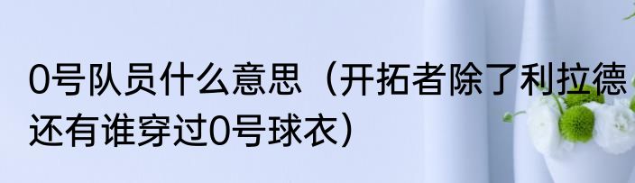 0号队员什么意思（开拓者除了利拉德还有谁穿过0号球衣）