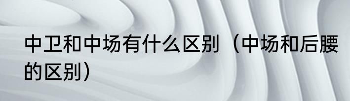 中卫和中场有什么区别（中场和后腰的区别）